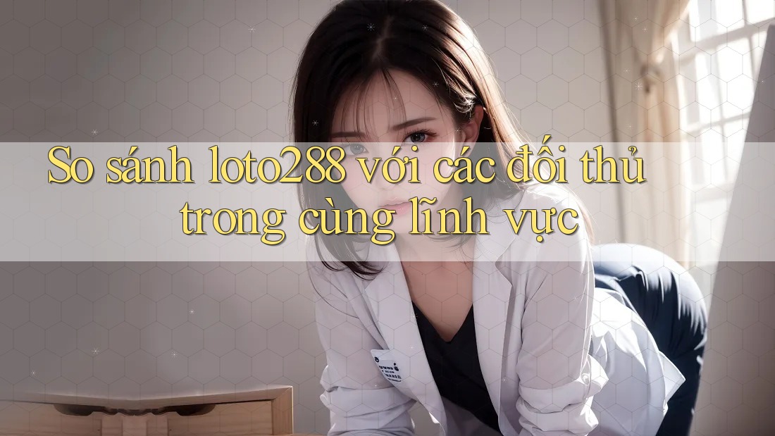 So sánh loto288 với các đối thủ trong cùng lĩnh vực