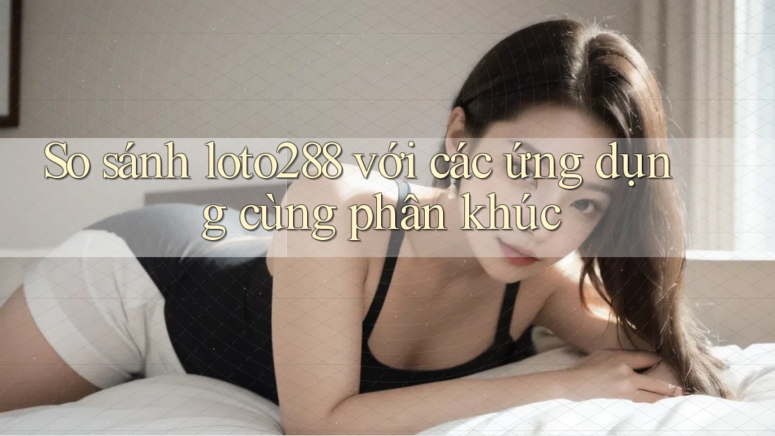 So sánh loto288 với các ứng dụng cùng phân khúc