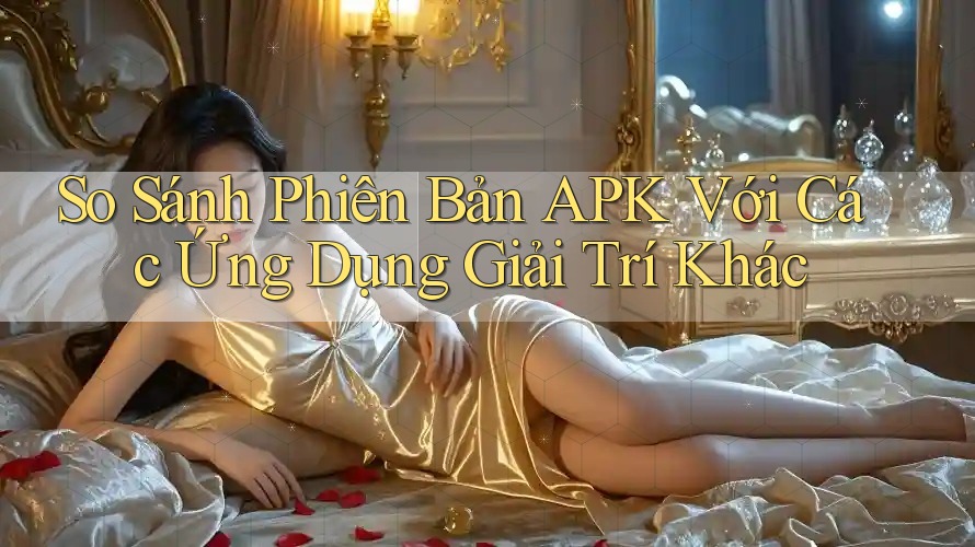 So Sánh Phiên Bản APK Với Các Ứng Dụng Giải Trí Khác