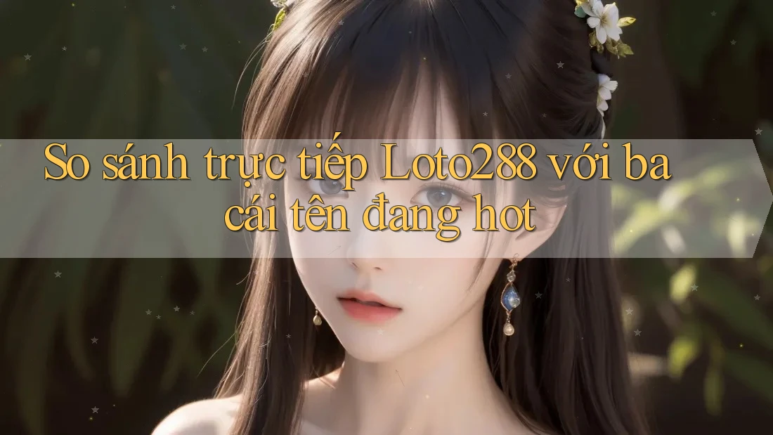 So sánh trực tiếp Loto288 với ba cái tên đang hot