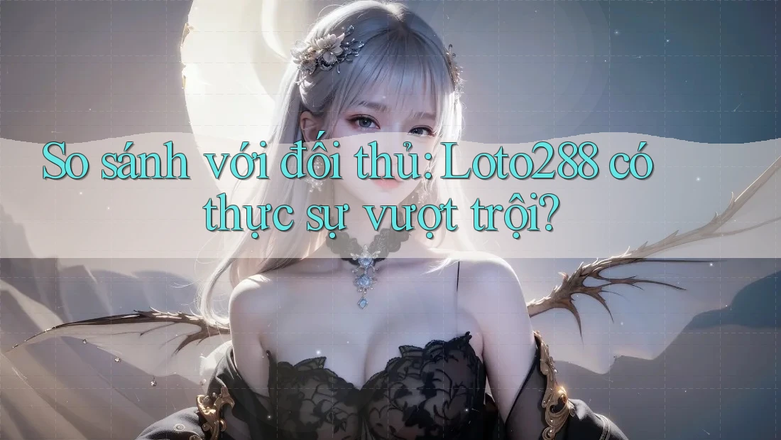So sánh với đối thủ: Loto288 có thực sự vượt trội?