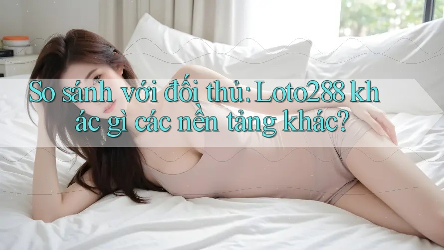 So sánh với đối thủ: Loto288 khác gì các nền tảng khác?