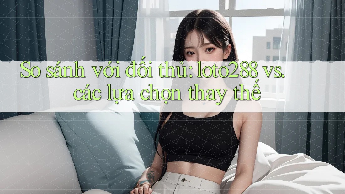 So sánh với đối thủ: loto288 vs. các lựa chọn thay thế