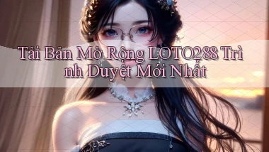 tải bản mở rộng loto288 trình duyệt mới nhất