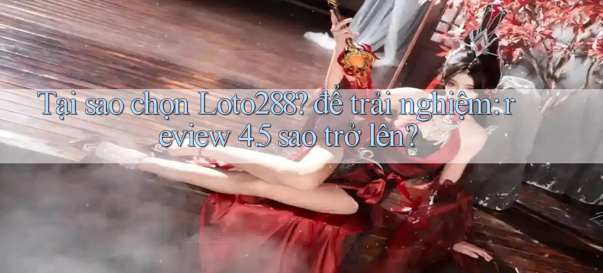 Tại sao chọn Loto288 để trải nghiệm review 4.5 sao trở lên