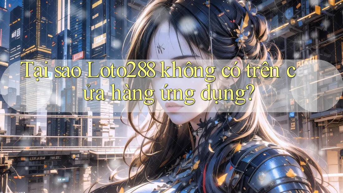 Tại sao Loto288 không có trên cửa hàng ứng dụng?