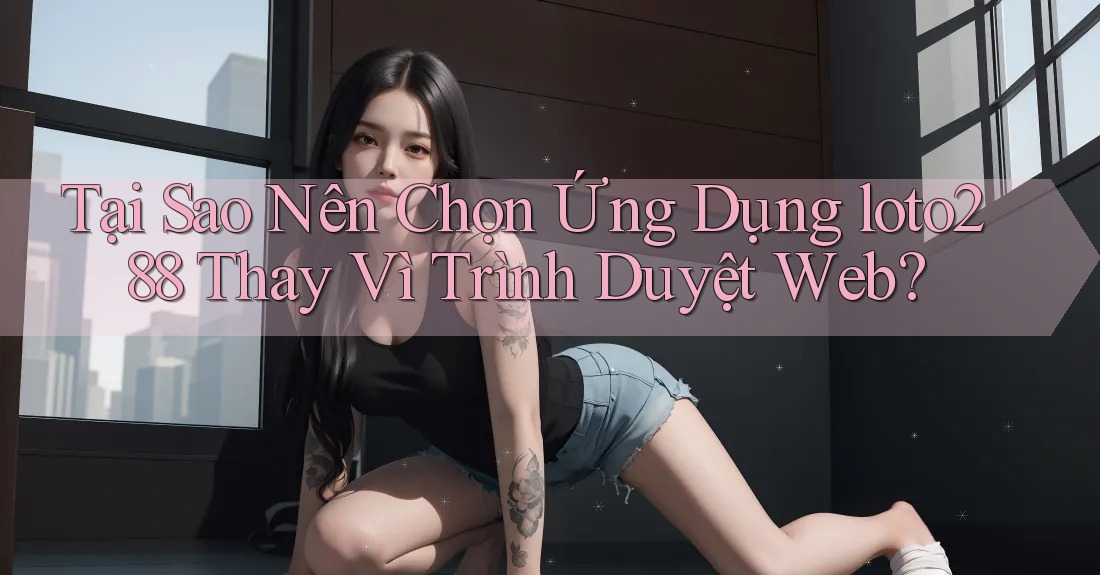 Tại Sao Nên Chọn Ứng Dụng loto288 Thay Vì Trình Duyệt Web? Tại Sao Nên Chọn Ứng Dụng loto288 Thay Vì Trình Duyệt Web?
