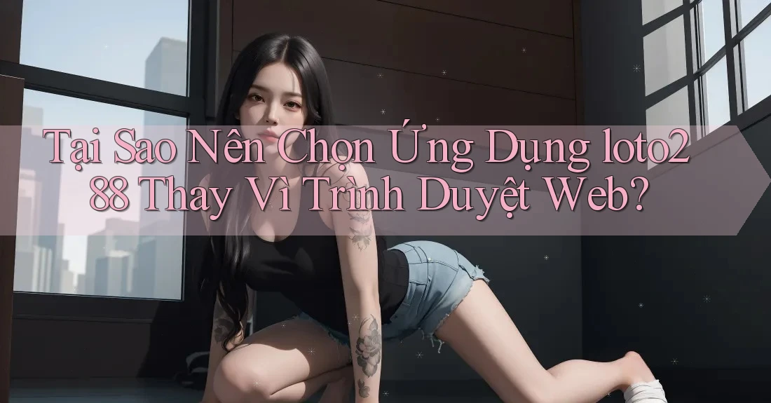 Tại Sao Nên Chọn Ứng Dụng loto288 Thay Vì Trình Duyệt Web?