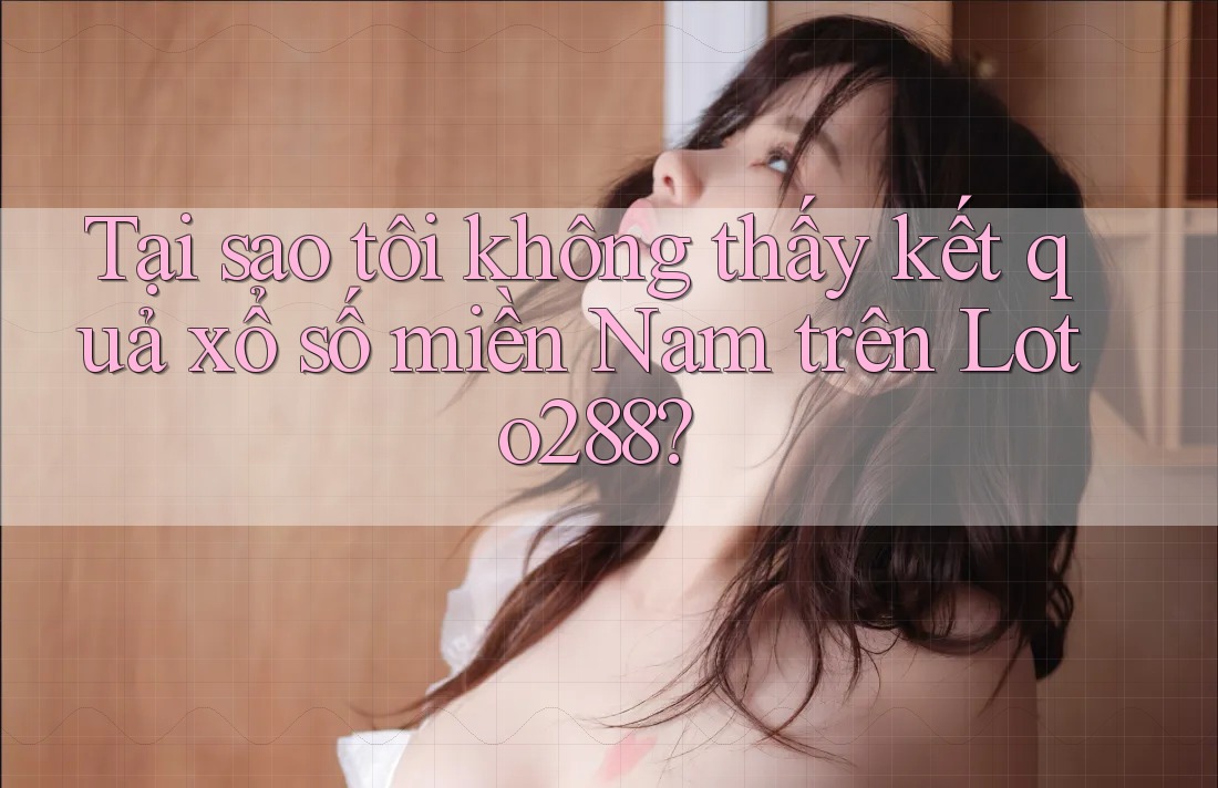 Tại sao tôi không thấy kết quả xổ số miền Nam trên Loto288?