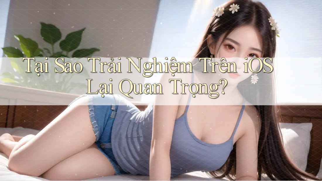 Tại Sao Trải Nghiệm Trên iOS Lại Quan Trọng?