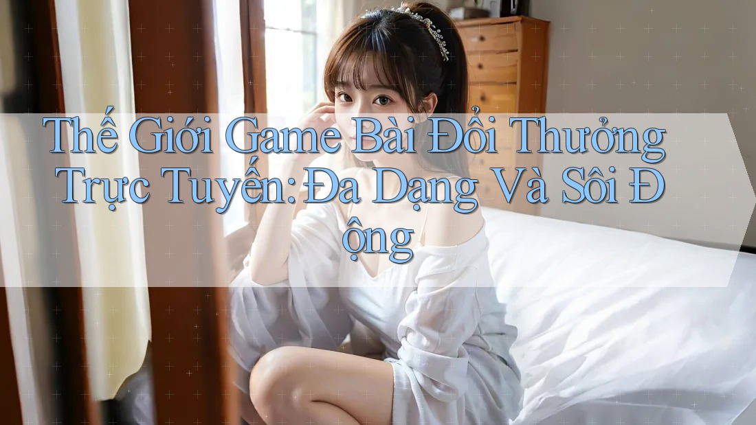 Thế Giới Game Bài Đổi Thưởng Trực Tuyến: Đa Dạng Và Sôi Động