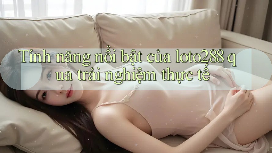 Tính năng nổi bật của loto288 qua trải nghiệm thực tế
