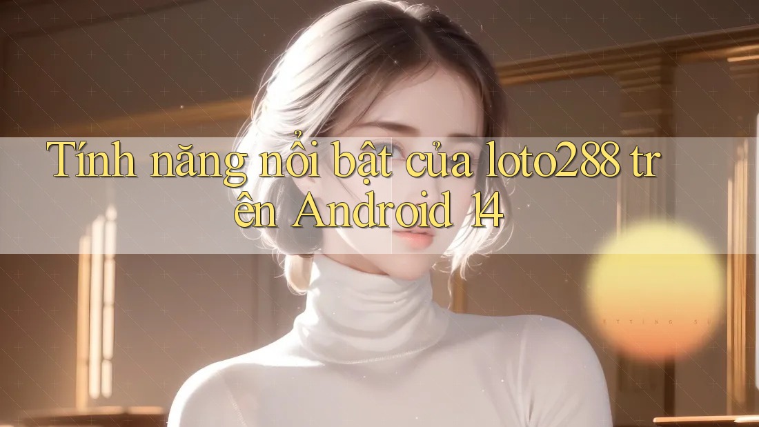 Tính năng nổi bật của loto288 trên Android 14