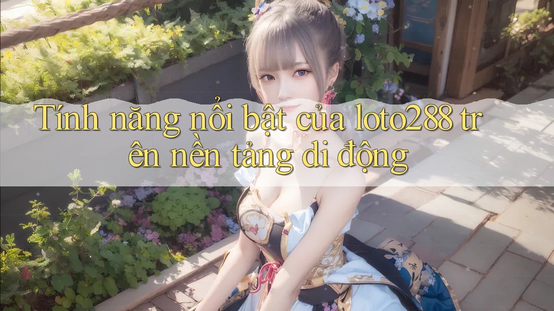 Tính năng nổi bật của loto288 trên nền tảng di động
