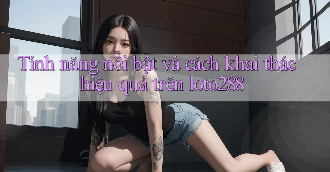 Tính năng nổi bật và cách khai thác hiệu quả trên loto288