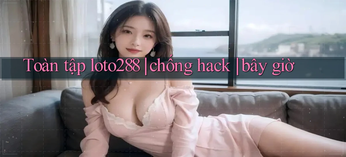 Toàn tập loto288 chống hack bây giờ