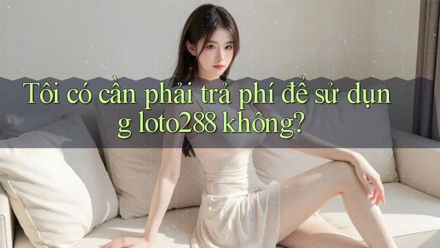 Tôi có cần phải trả phí để sử dụng loto288 không?