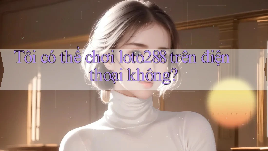 Tôi có thể chơi loto288 trên điện thoại không?