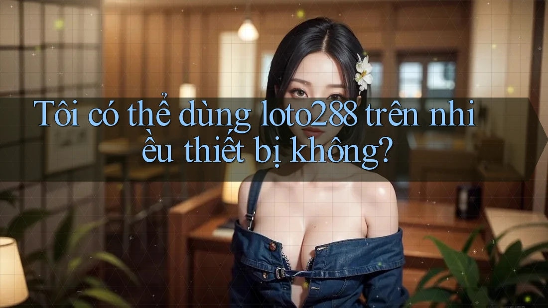 Tôi có thể dùng Loto288 trên nhiều thiết bị không?