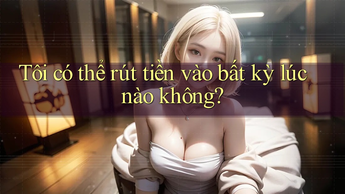 Tôi có thể rút tiền vào bất kỳ lúc nào không?