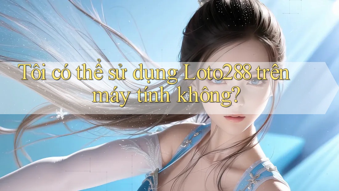 Tôi có thể sử dụng Loto288 trên máy tính không?