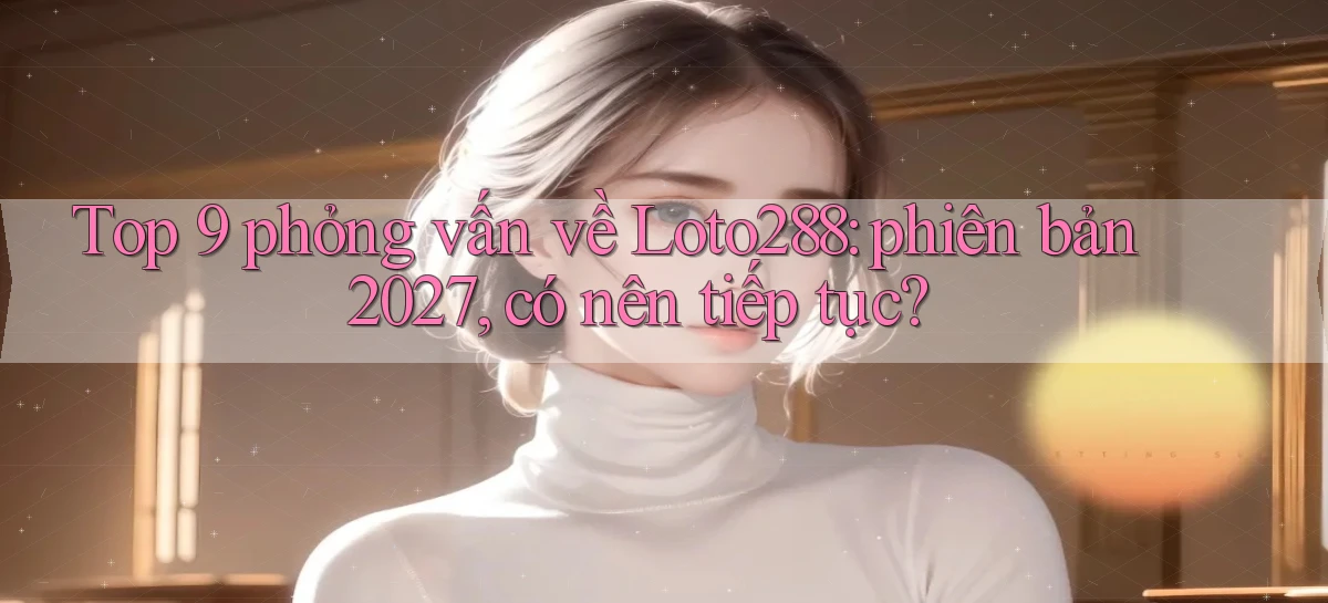 Top 9 phỏng vấn về Loto288 phiên bản 2027, có nên tiếp tục