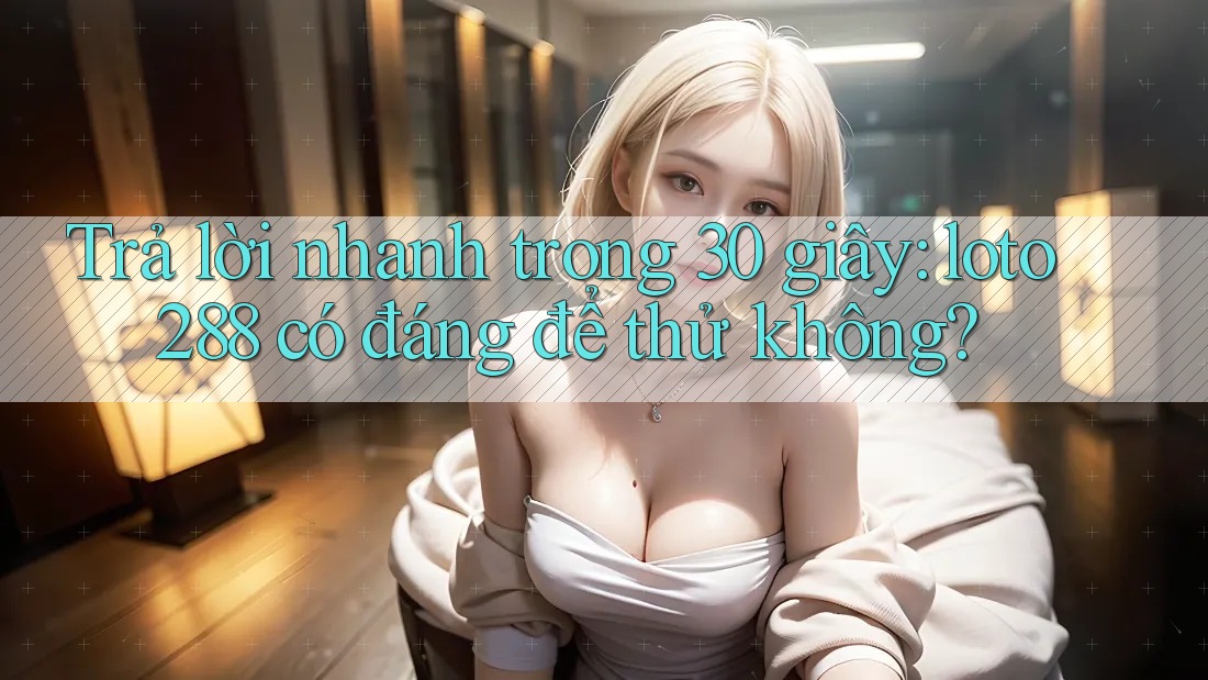 Trả lời nhanh trong 30 giây: loto288 có đáng để thử không?