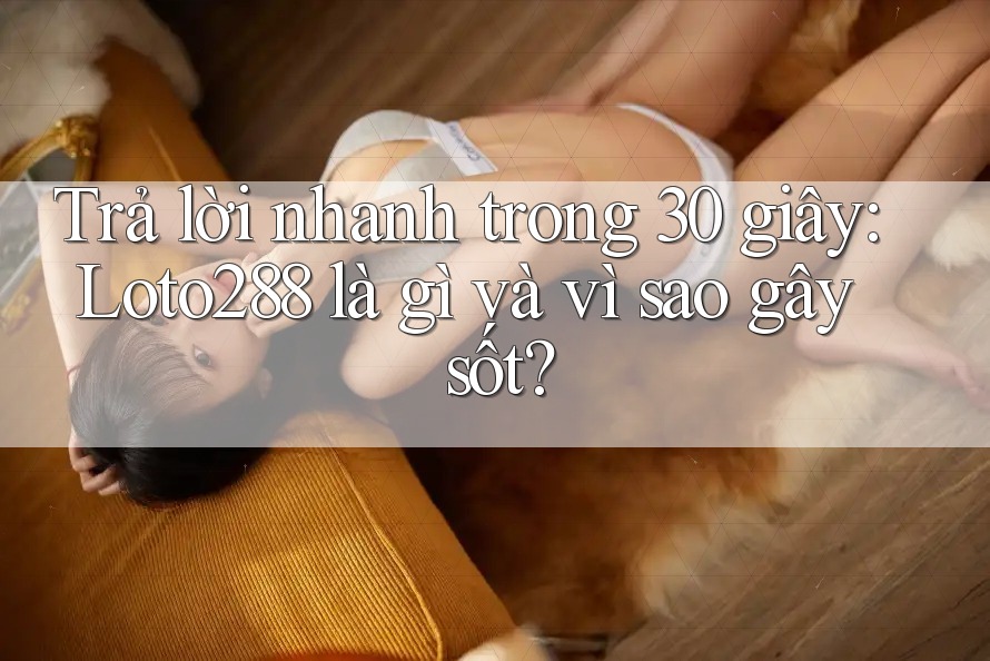 Trả lời nhanh trong 30 giây: Loto288 là gì và vì sao gây sốt?