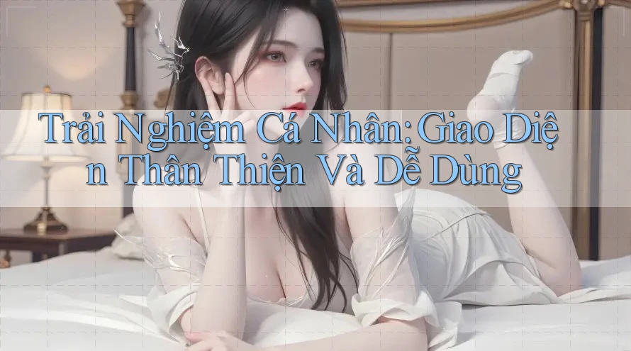 Trải Nghiệm Cá Nhân: Giao Diện Thân Thiện Và Dễ Dùng Trải Nghiệm Cá Nhân: Giao Diện Thân Thiện Và Dễ Dùng
