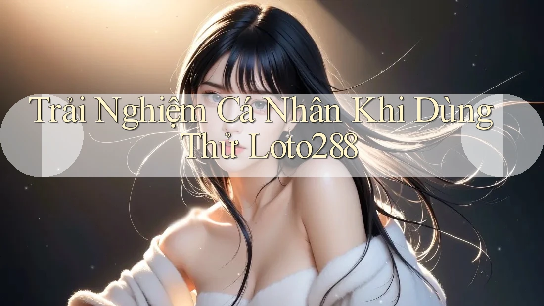 Trải Nghiệm Cá Nhân Khi Dùng Thử Loto288