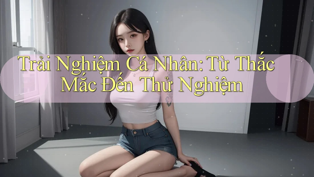 Trải Nghiệm Cá Nhân: Từ Thắc Mắc Đến Thử Nghiệm