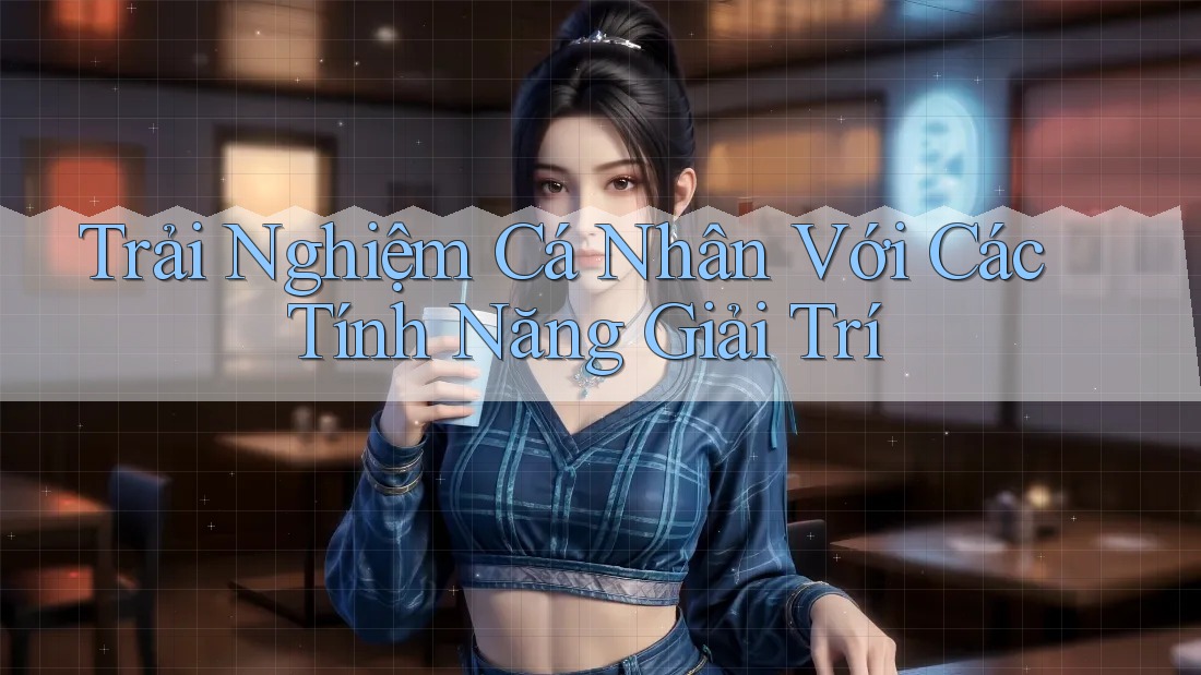 Trải Nghiệm Cá Nhân Với Các Tính Năng Giải Trí
