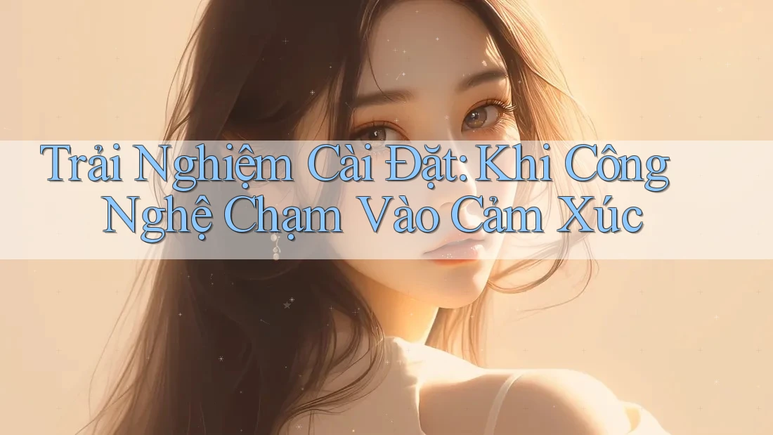 Trải Nghiệm Cài Đặt: Khi Công Nghệ Chạm Vào Cảm Xúc