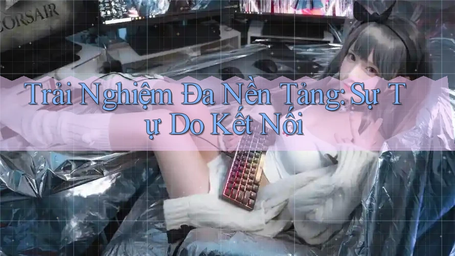 Trải Nghiệm Đa Nền Tảng: Sự Tự Do Kết Nối Trải Nghiệm Đa Nền Tảng: Sự Tự Do Kết Nối
