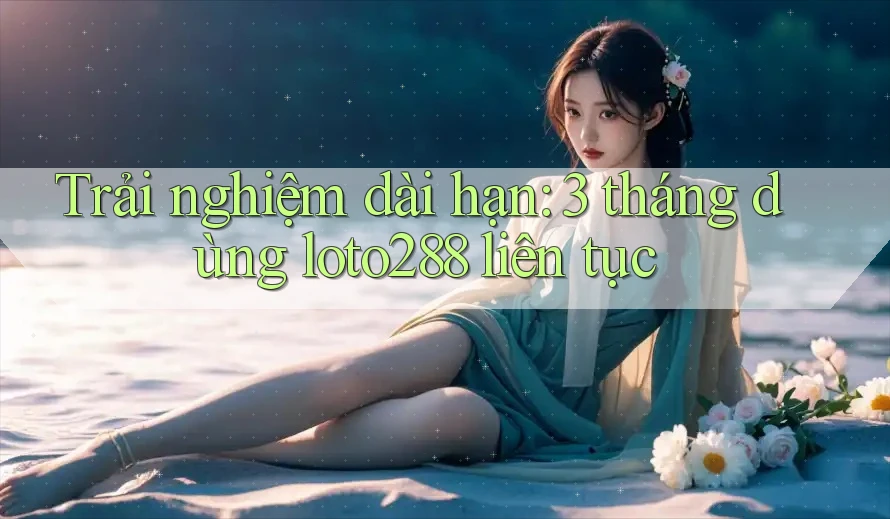 Trải nghiệm dài hạn: 3 tháng dùng loto288 liên tục