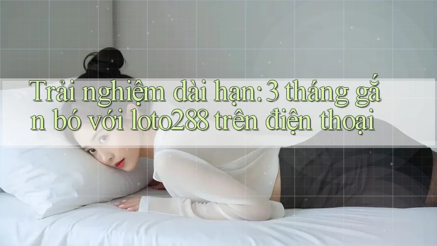 Trải nghiệm dài hạn: 3 tháng gắn bó với loto288 trên điện thoại