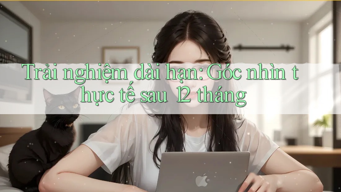 Trải nghiệm dài hạn: Góc nhìn thực tế sau 12 tháng