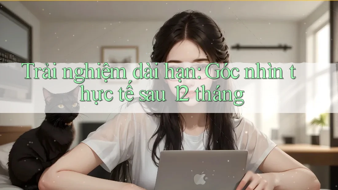 Trải nghiệm dài hạn: Góc nhìn thực tế sau 12 tháng