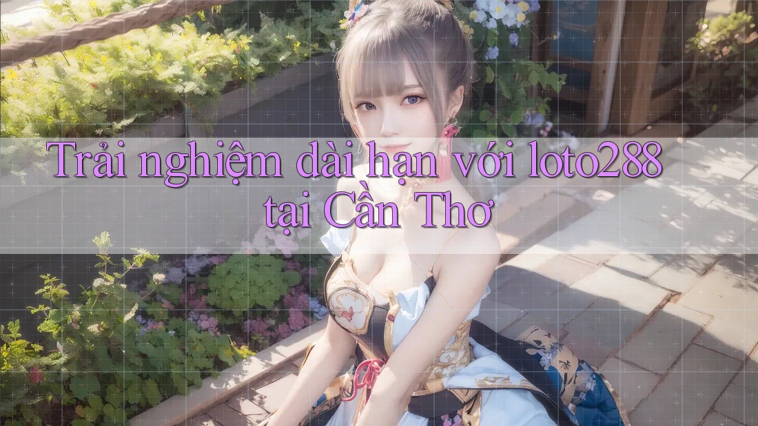 Trải nghiệm dài hạn với loto288 tại Cần Thơ