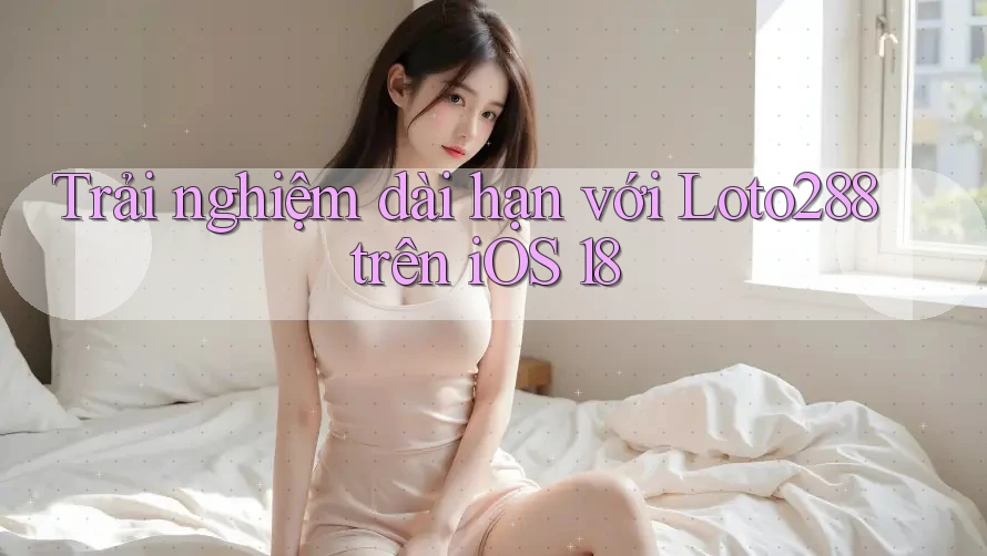 Trải nghiệm dài hạn với Loto288 trên iOS 18