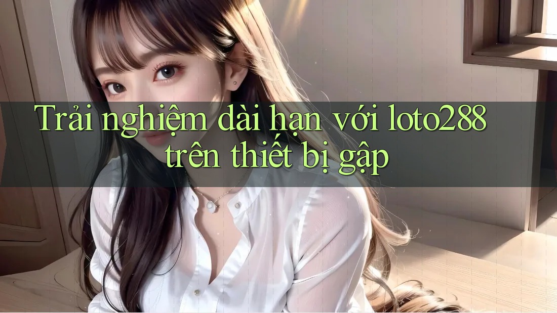 Trải nghiệm dài hạn với loto288 trên thiết bị gập