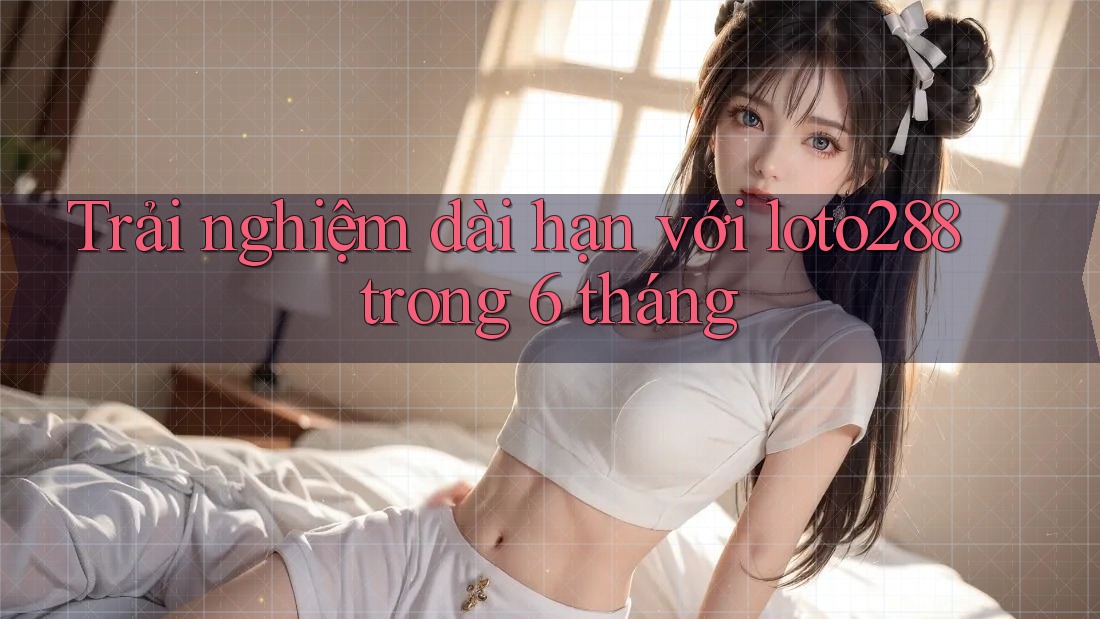 Trải nghiệm dài hạn với loto288 trong 6 tháng