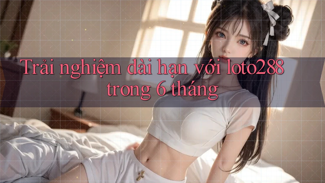 Trải nghiệm dài hạn với loto288 trong 6 tháng