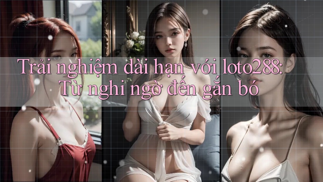 Trải nghiệm dài hạn với loto288: Từ nghi ngờ đến gắn bó