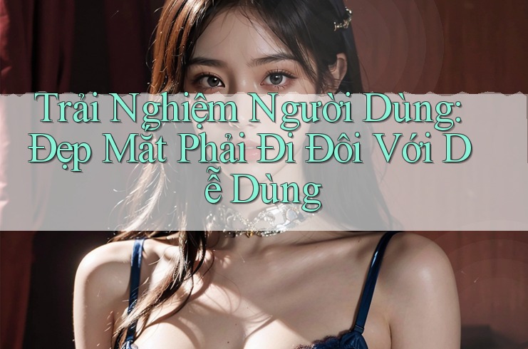 Trải Nghiệm Người Dùng: Đẹp Mắt Phải Đi Đôi Với Dễ Dùng