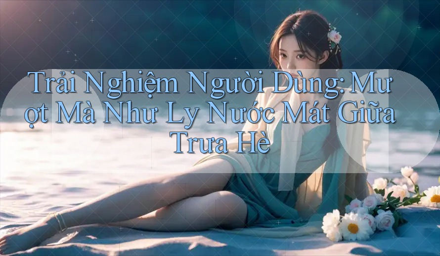 Trải Nghiệm Người Dùng: Mượt Mà Như Ly Nước Mát Giữa Trưa Hè