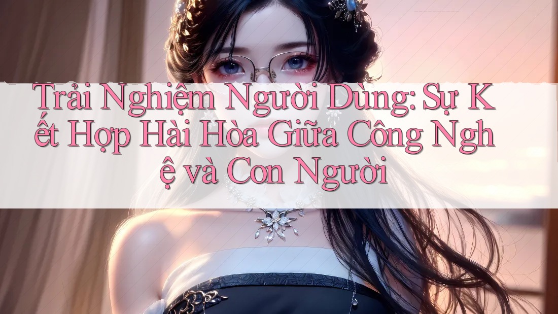 Trải Nghiệm Người Dùng: Sự Kết Hợp Hài Hòa Giữa Công Nghệ và Con Người