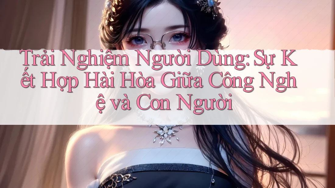 Trải Nghiệm Người Dùng: Sự Kết Hợp Hài Hòa Giữa Công Nghệ và Con Người