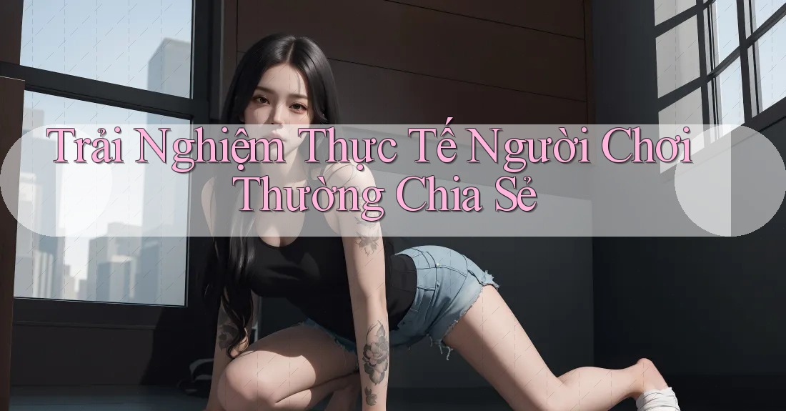 Trải Nghiệm Thực Tế Người Chơi Thường Chia Sẻ Trải Nghiệm Thực Tế Người Chơi Thường Chia Sẻ