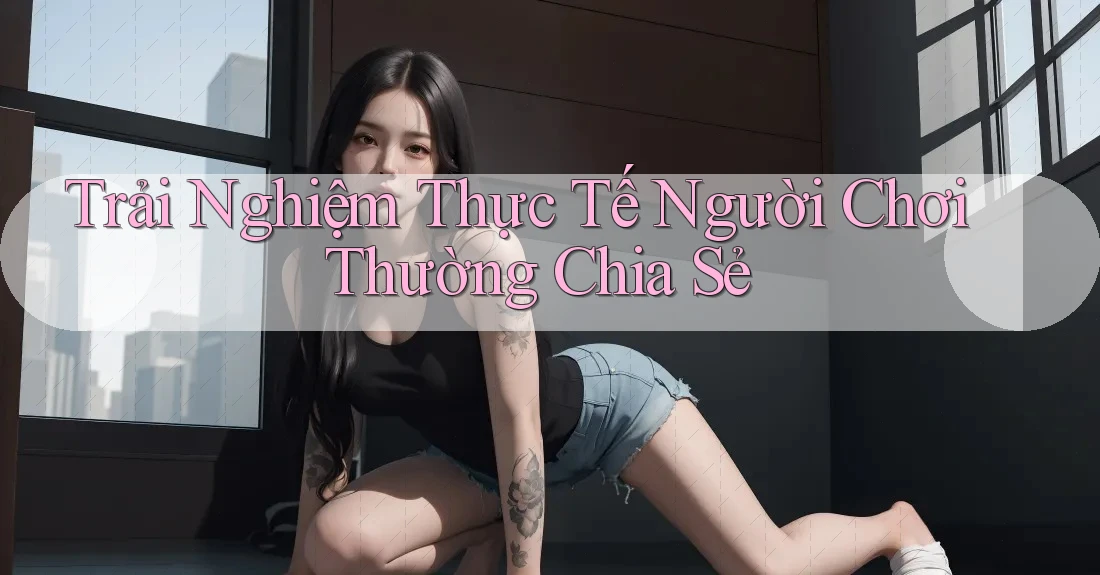 Trải Nghiệm Thực Tế Người Chơi Thường Chia Sẻ